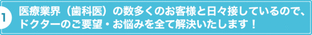 医療業界（歯科医）の数多くのお客様と日々接しているので、ドクターのご要望・お悩みを全て解決いたします！